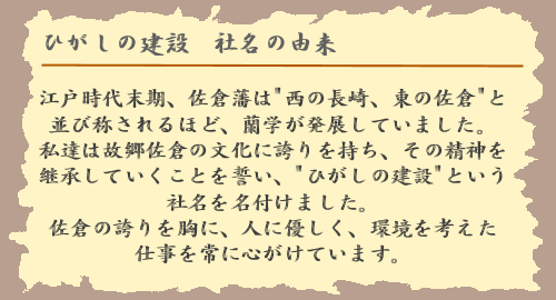 ひがしの建設社名の由来：江戸時代末期、佐倉藩は「西の長崎、東の佐倉」と並び称されるほど、蘭学が発展していました。私達は故郷佐倉の文化に誇りを持ち、その精神を継承していくことを誓い、「ひがしの建設」という社名を名付けました。佐倉の誇りを胸に、人に優しく、環境を考えた仕事を常に心がけています。